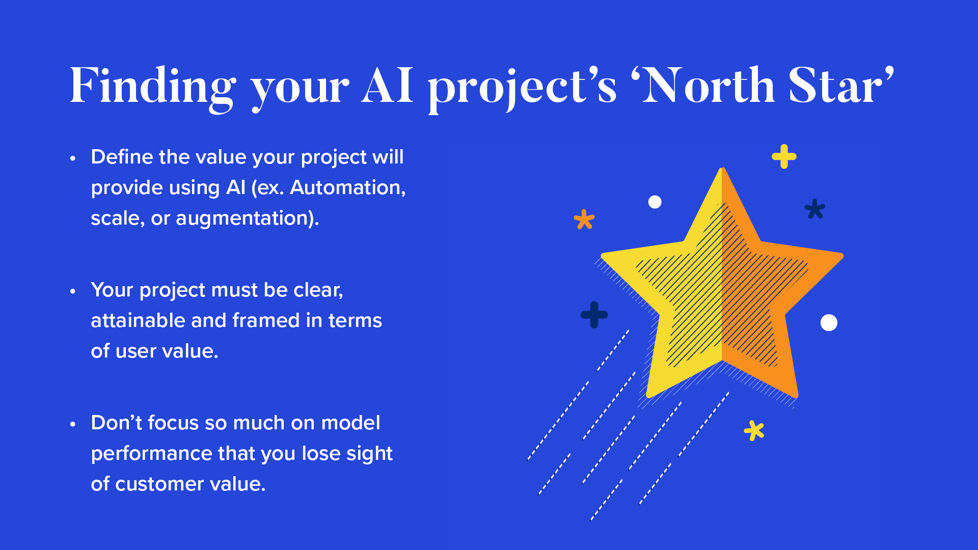 INFOGRAPHIC #1: Finding your AI project’s ‘North Star’

Define the value your project will provide using AI (ex. Automation, scale, or augmentation). 
Your project must be clear, attainable and framed in terms of user value.
Don’t focus so much on model performance that you lose sight of customer value.

