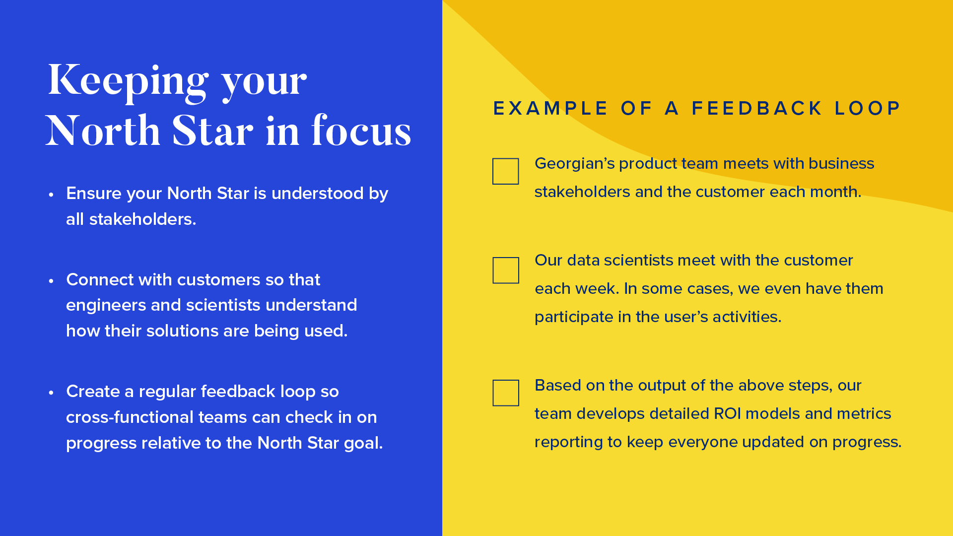 INFOGRAPHIC #2: Keeping your North Star in focus  

Left side: 
Ensure your North Star is understood by all stakeholders.
Connect with customers so that engineers and scientists understand how their solutions are being used.
Create a regular feedback loop so cross-functional teams can check in on progress relative to the North Star goal.

Right side: Example of a feedback loop



Georgian’s product team meets with business stakeholders and the customer each month.
Our data scientists meet with the customer each week. In some cases, we even have them participate in the user’s activities. 
Based on the output of the above steps, our team develops detailed ROI models and metrics reporting to keep everyone updated on progress.
