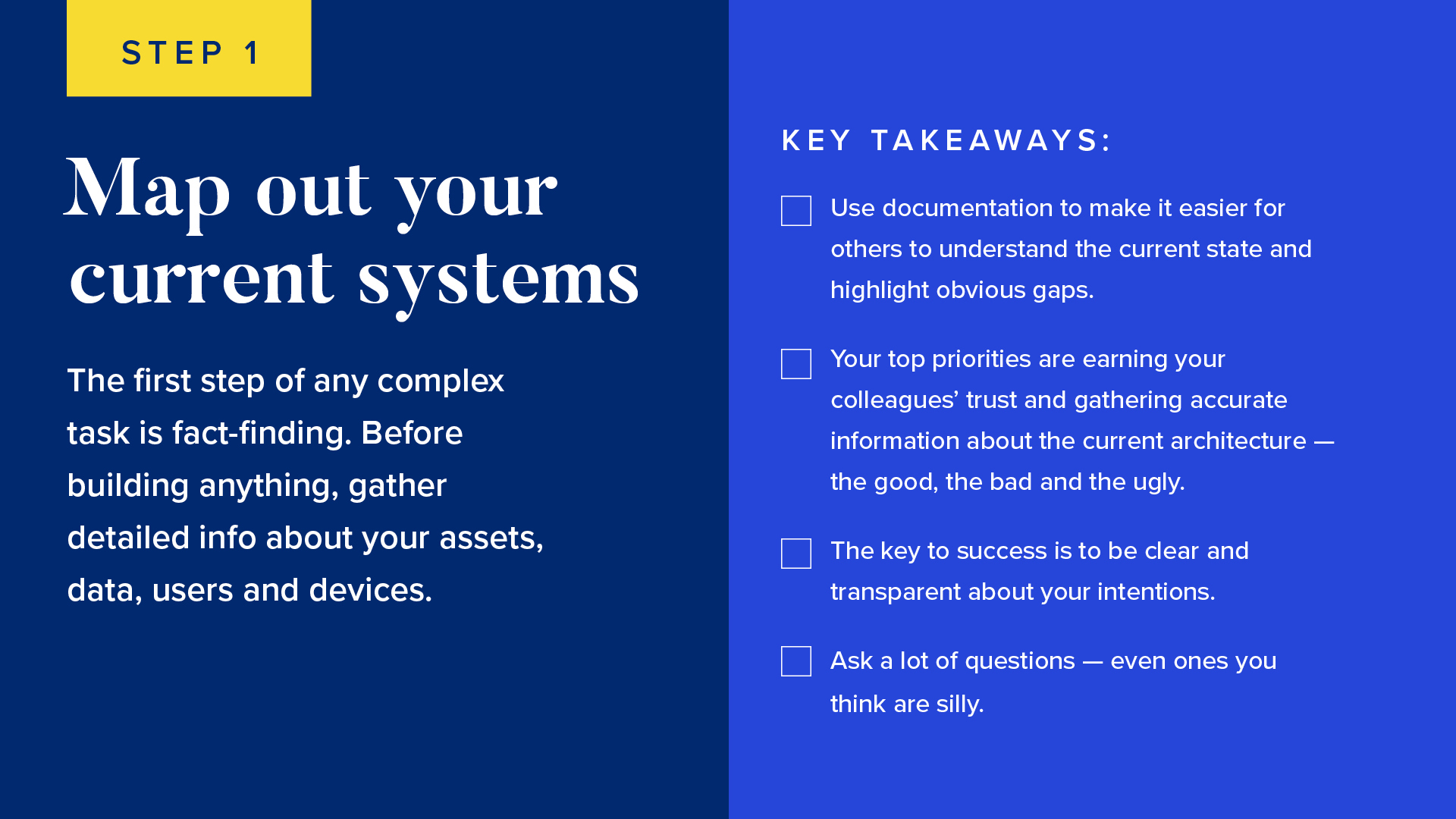 The first step of any complex task is fact-finding. Before building anything, gather detailed info about your assets, data, users and devices. 

Key takeaways: 

Use documentation to make it easier for others to understand the current state and highlight obvious gaps.
Your top priorities are earning your colleagues’ trust and gathering accurate information about the current architecture — the good, the bad and the ugly.
The key to success is to be clear and transparent about your intentions.
Ask a lot of questions — even ones you think are silly. 
