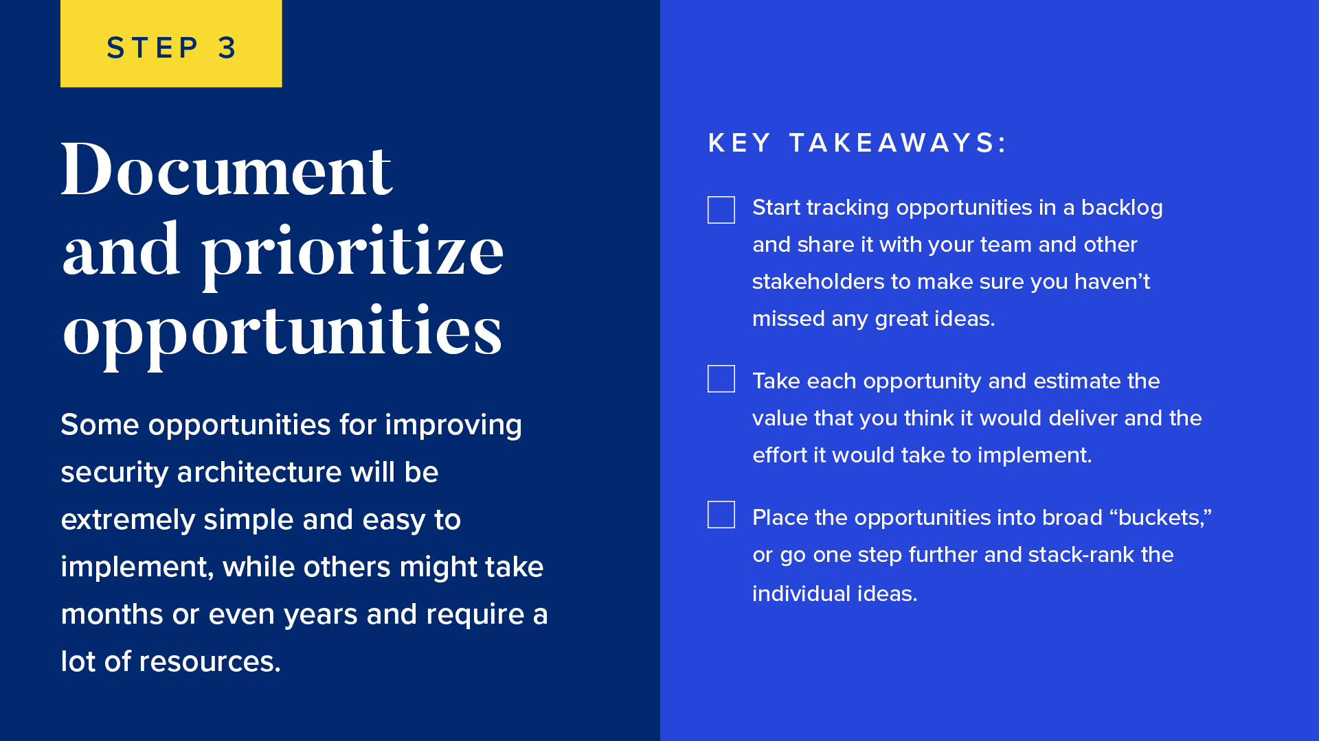 Some opportunities for improving security architecture will be extremely simple and easy to implement, while others might take months or even years and require a lot of resources.

Start tracking opportunities in a backlog and share it with your team and other stakeholders to make sure you haven’t missed any great ideas.
Take each opportunity and estimate the value that you think it would deliver and the effort it would take to implement.
Place the opportunities into broad “buckets,” or go one step further and stack-rank the individual ideas 
