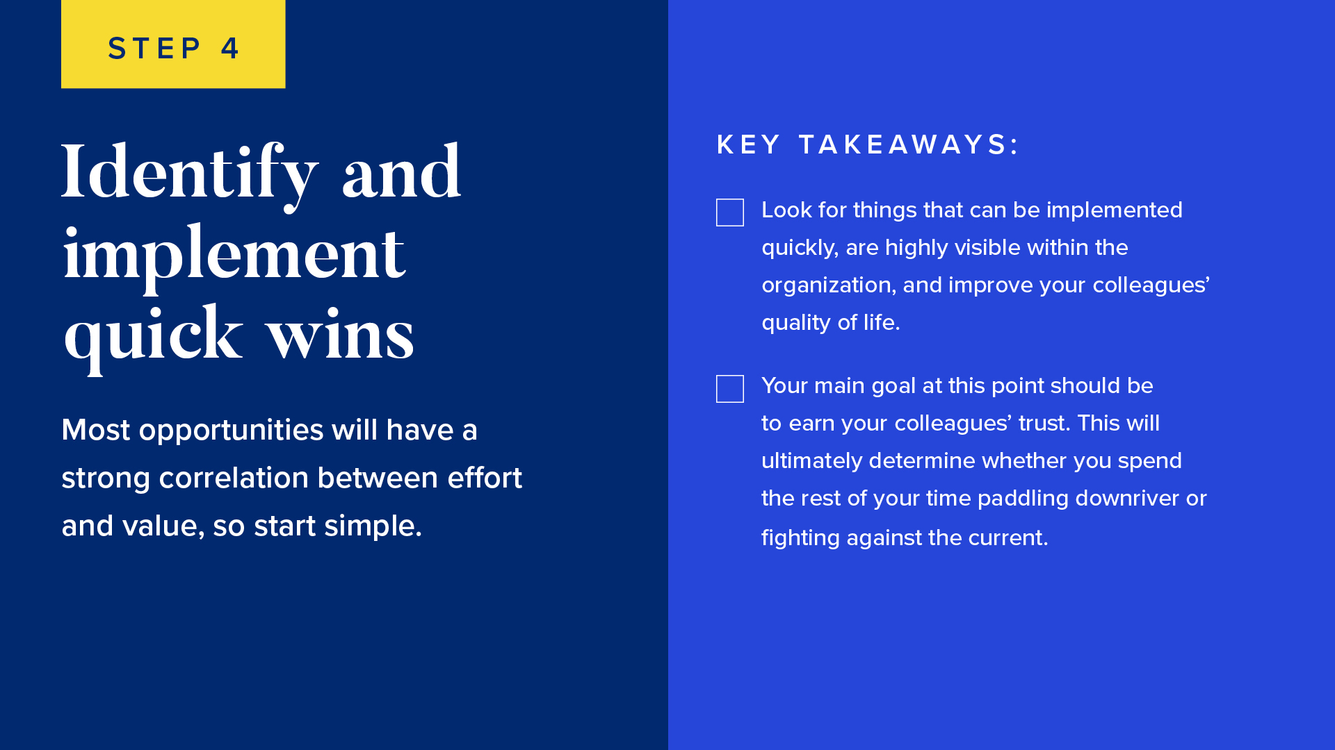 Most opportunities will have a strong correlation between effort and value, so start simple. 

Look for things that can be implemented quickly, are highly visible within the organization, and improve your colleagues’ quality of life.
Your main goal at this point should be to earn your colleagues’ trust. This will ultimately determine whether you spend the rest of your time paddling downriver or fighting against the current.
