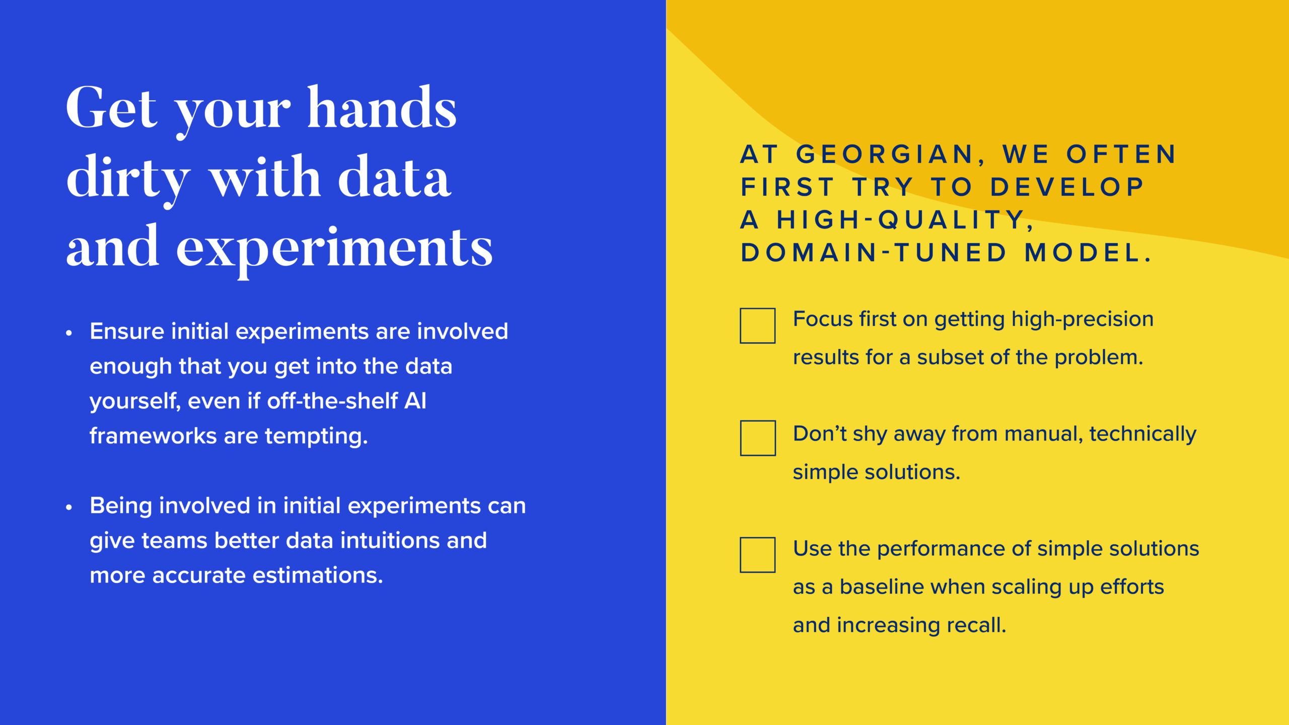 INFOGRAPHIC #1: Get your hands dirty with data and experiments

Left side: 
Ensure initial experiments are involved enough that you get into the data yourself, even if off-the-shelf AI frameworks are tempting.
Being involved in initial experiments can give teams better data intuitions and more accurate estimations.

Right side: 

At Georgian, we often first try to develop a high-quality, domain-tuned model.

Focus first on getting high precision results for a subset of the problem.
Don’t shy away from manual, technically simple solutions.
Use the performance of simple solutions as a baseline when scaling up efforts and increasing recall.
