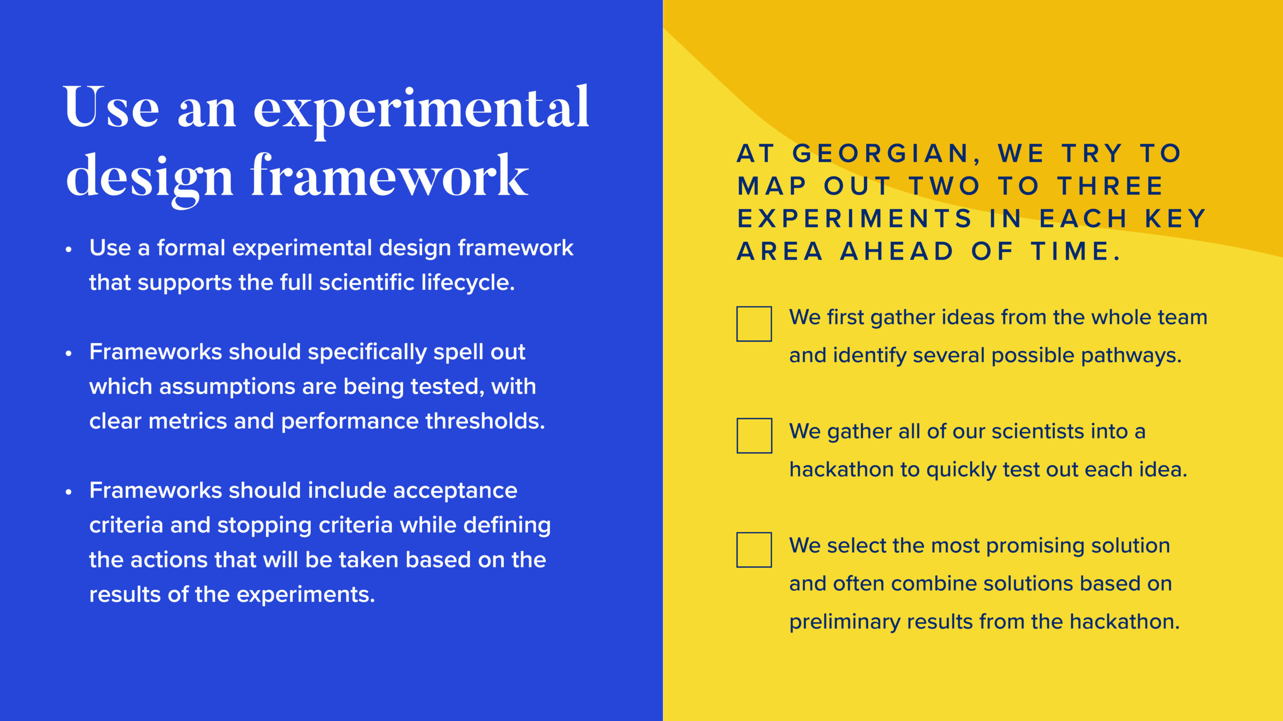 INFOGRAPHIC #2: Use an experimental design framework

Left side:

Use a formal experimental design framework that supports the full scientific lifecycle.
Frameworks should specifically spell out which assumptions are being tested, with clear metrics and performance thresholds.
Frameworks should include acceptance criteria and stopping criteria, while defining the actions that will be taken based on the results of the experiments. 

Right side

At Georgian, we try to map out two to three experiments in each key area ahead of time.

We first gather ideas from the whole team and identify several possible pathways.
We gather all of our scientists into a hackathon to quickly test out each idea. 
We select the most promising solution and often combine solutions based on preliminary results from the hackathon.
