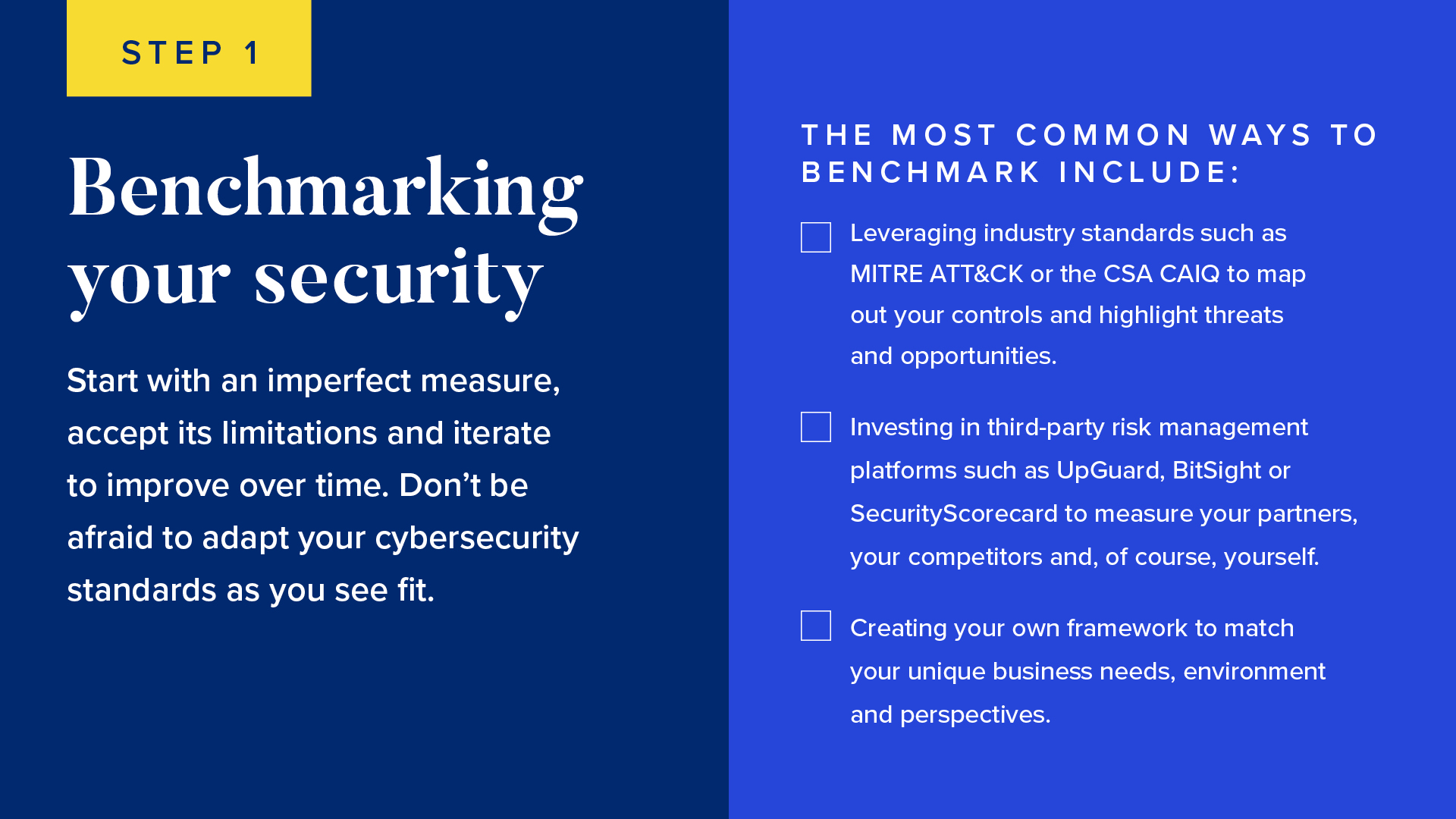 INFOGRAPHIC #1: Benchmarking your security 

Start with an imperfect measure, accept its limitations and iterate to improve over time. Don’t be afraid to adapt your cybersecurity standards as you see fit.

The most common ways to benchmark include:

Leveraging industry standards such as MITRE ATT&CK or the CSA CAIQ to map out your controls and highlight threats and opportunities.
Investing in third-party risk management platforms such as UpGuard, BitSight or SecurityScorecard to measure your partners, your competitors and, of course, yourself.
Creating your own framework to match your unique business needs, environment and perspectives. 
