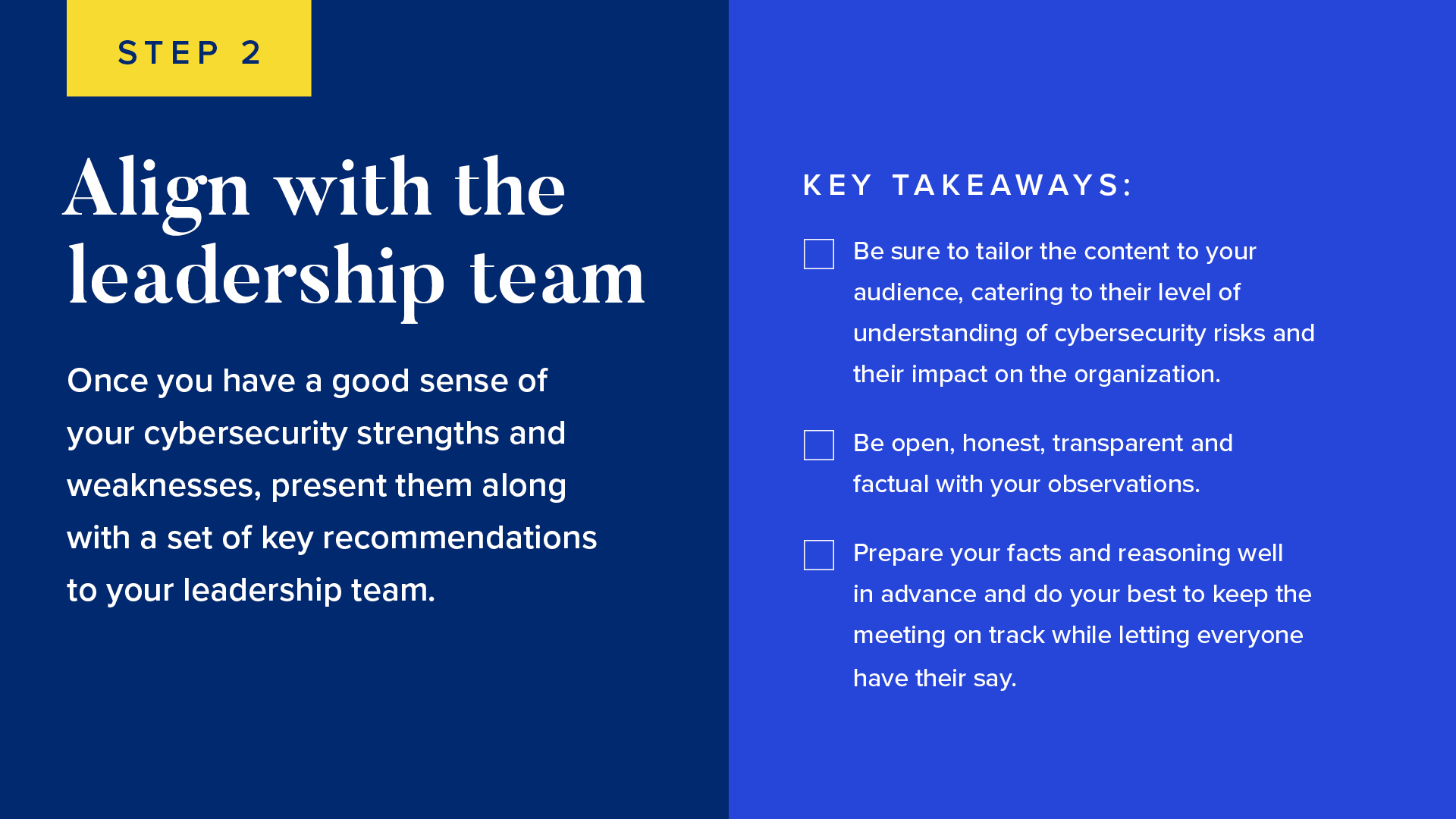 INFOGRAPHIC #2: Align with the leadership team 
Once you have a good sense of your cybersecurity strengths and weaknesses, present them along with a set of key recommendations to your leadership team. 


Be sure to tailor the content to your audience, catering to their level of understanding of cybersecurity risks and its impact on the organization.
Be open, honest, transparent and factual with your observations.
Prepare your facts and reasoning well in advance and do your best to keep the meeting on track while letting everyone have their say. 

