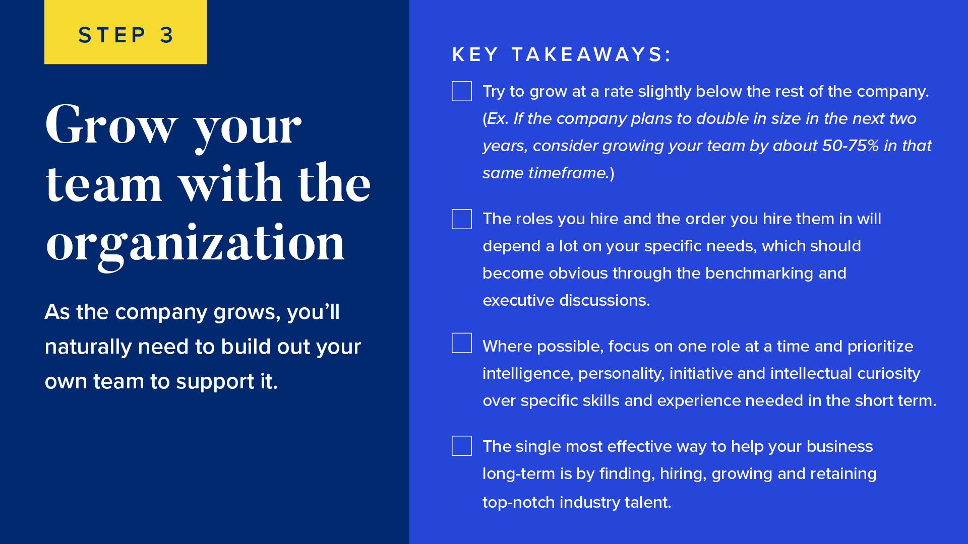 INFOGRAPHIC #3: Grow your team with the organization 


As the company grows, you’ll naturally need to build out your own team to support it.


Try to grow at a rate slightly below the rest of the company. (Ex. If the company plans to double in size in the next two years, consider growing your team by about 50-75% in that same timeframe.)
The roles you hire and the order you hire them in will depend a lot on your specific needs, which should become obvious through the benchmarking and executive discussions.
Where possible, focus on one role at a time and prioritize intelligence, personality, initiative and intellectual curiosity over specific skills and experience needed in the short-term.
The single most effective way to help your business long-term is by finding, hiring, growing and retaining top-notch industry talent.
