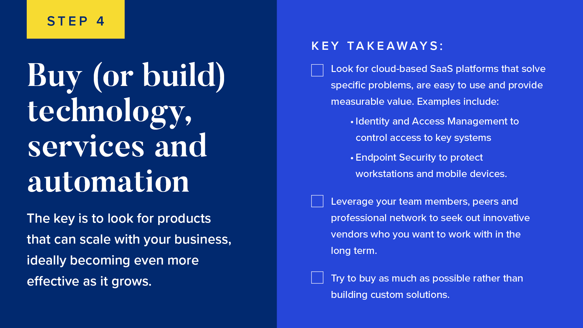 INFOGRAPHIC #4: Buy (or build) technology, services and automation 

The key is to look for products that can scale with your business, ideally becoming even more effective as it grows. 


Look for cloud-based SaaS platforms that solve specific problems, are easy to use and provide measurable value. Examples include: 
Identity and Access Management to control access to key systems
Endpoint Security to protect workstations and mobile devices
Leverage your team members, peers and professional network to seek out innovative vendors who you want to work with in the long term.
Try to buy as much as possible rather than building custom solutions. 

