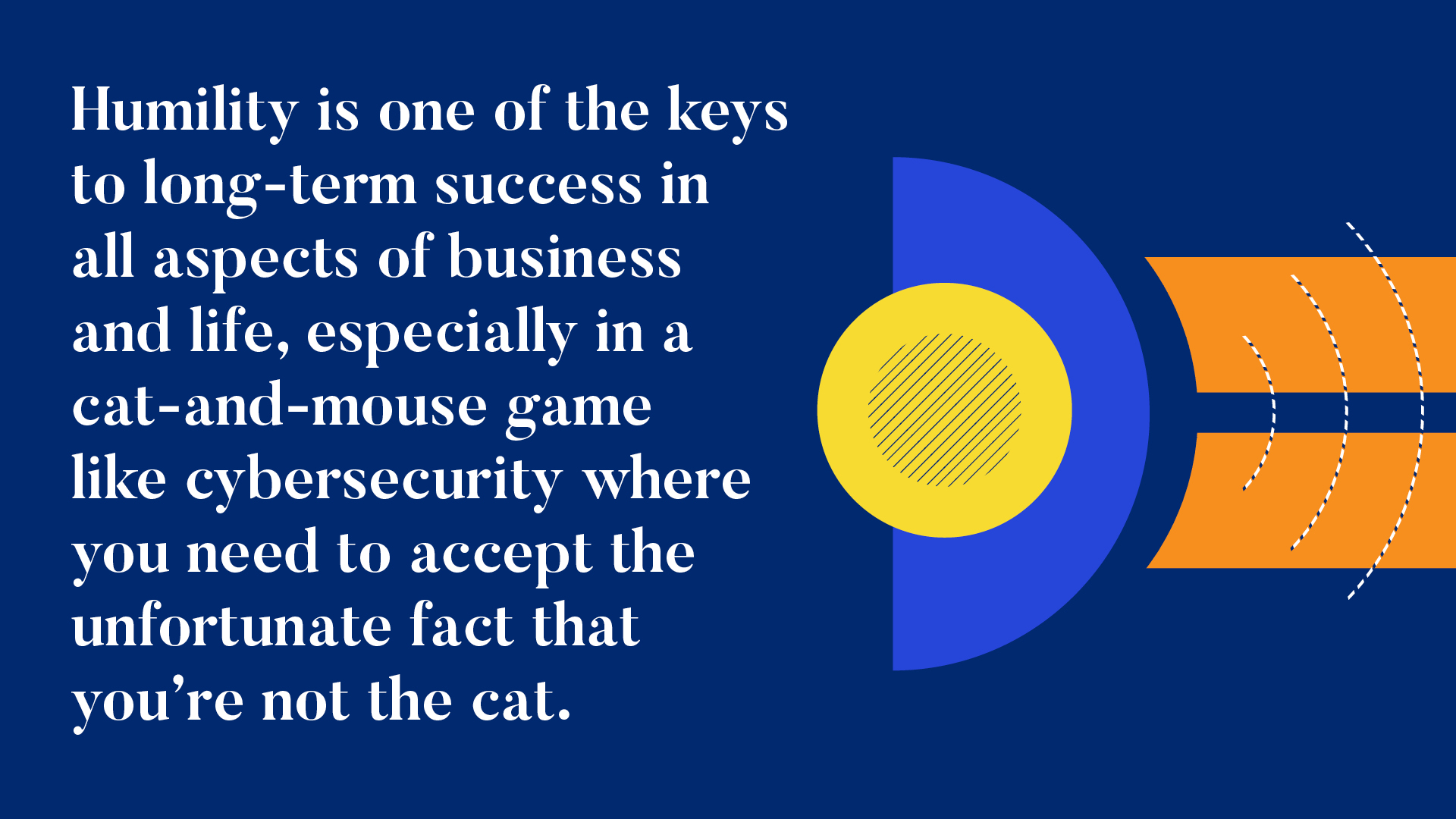 INFOGRAPHIC #5


Humility is one of the keys to long-term success in all aspects of business and life, especially in a cat-and-mouse game like cybersecurity where you need to accept the unfortunate fact that you’re not the cat. 
